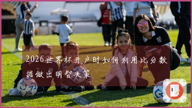 2026世界杯开户时如何利用比分数据做出明智决策